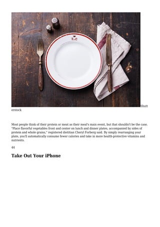 Shutt
erstock
Most people think of their protein or meat as their meal's main event, but that shouldn't be the case.
"Place flavorful vegetables front and center on lunch and dinner plates, accompanied by sides of
protein and whole grains," registered dietitian Cheryl Forberg said. By simply rearranging your
plate, you'll automatically consume fewer calories and take in more health-protective vitamins and
nutrients.
44
Take Out Your iPhone
 