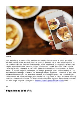 Shutt
erstock
Even if you fill up on produce, lean proteins, and whole grains, according to British Journal of
Nutrition findings, when you think about the quality of your diet, you're likely forgetting about all
the unhealthy food that also finds its way to your mouth. People tend to exaggerate the good foods
they eat and underestimate the bad stuff, says study author, Kentaro Murakami, PhD of Japan's
University of Shiga Prefecture. While it's not necessarily intentional, it's likely one of the reasons
why it's so hard for people to lose weight. For example, you might grab a handful of candy at a co-
worker's desk or a sample at the mall and then forget about it altogether. Our advice: To get a more
accurate overview of your diet, keep a detailed food journal on your phone—yes, that means you
should include that food court sample, too. Whether you snap photos or keep a written log is totally
up to you—both tactics will work. The more food records dieters kept over the course of 30 months,
the more weight they lost, a study in the American Journal of Preventive Medicine found.
45
Supplement Your Diet
 