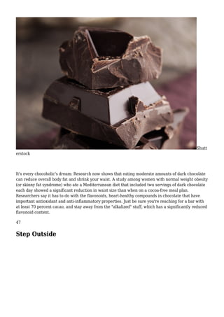 Shutt
erstock
It's every chocoholic's dream: Research now shows that eating moderate amounts of dark chocolate
can reduce overall body fat and shrink your waist. A study among women with normal weight obesity
(or skinny fat syndrome) who ate a Mediterranean diet that included two servings of dark chocolate
each day showed a significant reduction in waist size than when on a cocoa-free meal plan.
Researchers say it has to do with the flavonoids, heart-healthy compounds in chocolate that have
important antioxidant and anti-inflammatory properties. Just be sure you're reaching for a bar with
at least 70 percent cacao, and stay away from the "alkalized" stuff, which has a significantly reduced
flavonoid content.
47
Step Outside
 