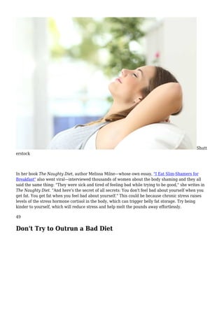 Shutt
erstock
In her book The Naughty Diet, author Melissa Milne—whose own essay, "I Eat Slim-Shamers for
Breakfast" also went viral—interviewed thousands of women about the body shaming and they all
said the same thing: "They were sick and tired of feeling bad while trying to be good," she writes in
The Naughty Diet. "And here's the secret of all secrets: You don't feel bad about yourself when you
get fat. You get fat when you feel bad about yourself." This could be because chronic stress raises
levels of the stress hormone cortisol in the body, which can trigger belly fat storage. Try being
kinder to yourself, which will reduce stress and help melt the pounds away effortlessly.
49
Don't Try to Outrun a Bad Diet
 