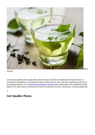 Shutt
erstock
Green tea is packed with compounds called catechins, belly-fat crusaders that blast belly fat by
revving the metabolism, increasing the release of fat from fat cells, and then speeding up the liver's
fat burning capacity. In an American Physiological Society study, participants who combined a daily
habit of 4-5 cups of green boosted their exercise endurance by up to 24 percent, revving weight loss.
5
Get Smaller Plates
 