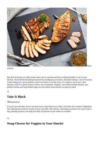 Shutt
erstock
Bad diet decisions are often made when you're starving and have nothing healthy to eat in your
kitchen. Ward off diet-derailing decisions by stocking up on frozen, deveined shrimp—one of Insanity
trainer Shaun T's! go-to proteins. Once you throw it on the stove, it's ready to eat in just a few
minutes, and it's a great source of lean, low-cal protein. Organic, low-sodium turkey breasts, pre-
grilled chicken and hard-boiled eggs are also smart meal-starters to keep on hand.
51
Take It Black
Shutterstock
If you're java devotee, here's an easy way to slim down your order: Just ditch the creamer! Splashing
two tablespoons of heavy cream to your cup adds 100 calories. Assuming you down two cups of Joe a
day, passing up dairy can help you drop 10 pounds in just under six months!
52
Swap Cheese for Veggies in Your Omelet
 