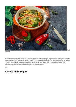 Shutt
erstock
If you're accustomed to shredding muenster cheese into your eggs, try swapping it for your favorite
veggie. One ounce of cheese packs in about 110 calories while a half cup of steamed broccoli boasts
15 calories. Making this morning switch will nourish your body with extra satiating fiber and
nutrients, as well as save your waistline from added inches.
53
Choose Plain Yogurt
 