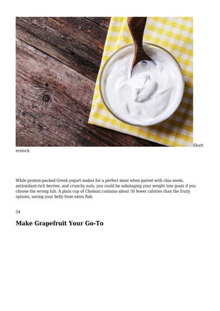 Shutt
erstock
While protein-packed Greek yogurt makes for a perfect meal when paired with chia seeds,
antioxidant-rich berries, and crunchy nuts, you could be sabotaging your weight loss goals if you
choose the wrong tub. A plain cup of Chobani contains about 50 fewer calories than the fruity
options, saving your belly from extra flab.
54
Make Grapefruit Your Go-To
 