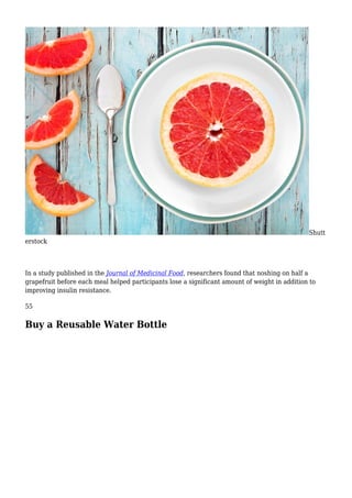 Shutt
erstock
In a study published in the Journal of Medicinal Food, researchers found that noshing on half a
grapefruit before each meal helped participants lose a significant amount of weight in addition to
improving insulin resistance.
55
Buy a Reusable Water Bottle
 
