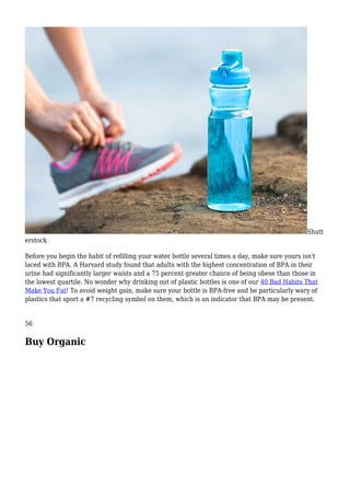 Shutt
erstock
Before you begin the habit of refilling your water bottle several times a day, make sure yours isn't
laced with BPA. A Harvard study found that adults with the highest concentration of BPA in their
urine had significantly larger waists and a 75 percent greater chance of being obese than those in
the lowest quartile. No wonder why drinking out of plastic bottles is one of our 40 Bad Habits That
Make You Fat! To avoid weight gain, make sure your bottle is BPA-free and be particularly wary of
plastics that sport a #7 recycling symbol on them, which is an indicator that BPA may be present.
56
Buy Organic
 