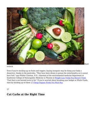 Shutt
erstock
Even if you're stocking up on fruits and veggies, buying inorganic may be doing your body a
disservice, thanks to the pesticides. "They have been shown to poison the mitochondria so it cannot
burn fuel," says Walter Crinnion, N.D., chairman of the environmental medicine department at
Southwest College of Naturopathic Medicine in Phoenix in Weight Loss Tricks You Haven't Tried.
"Fuel that is not burned turns to fat." If you're worried about breaking your budget at Whole Foods,
start by stocking up on these 17 Cheap Organic Foods You Must Buy.
57
Cut Carbs at the Right Time
 