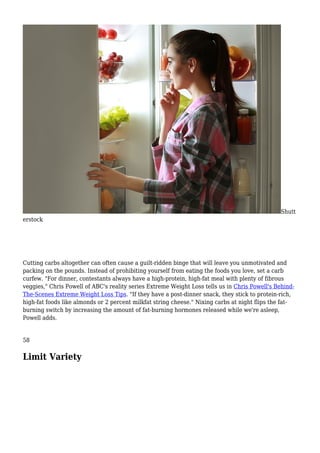 Shutt
erstock
Cutting carbs altogether can often cause a guilt-ridden binge that will leave you unmotivated and
packing on the pounds. Instead of prohibiting yourself from eating the foods you love, set a carb
curfew. "For dinner, contestants always have a high-protein, high-fat meal with plenty of fibrous
veggies," Chris Powell of ABC's reality series Extreme Weight Loss tells us in Chris Powell's Behind-
The-Scenes Extreme Weight Loss Tips. "If they have a post-dinner snack, they stick to protein-rich,
high-fat foods like almonds or 2 percent milkfat string cheese." Nixing carbs at night flips the fat-
burning switch by increasing the amount of fat-burning hormones released while we're asleep,
Powell adds.
58
Limit Variety
 