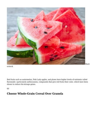 Shutt
erstock
Red fruits such as watermelon, Pink Lady apples, and plums have higher levels of nutrients called
flavonoids—particularly anthocyanins, compounds that give red fruits their color, which have been
shown to reduce fat-storage genes.
60
Choose Whole-Grain Cereal Over Granola
 