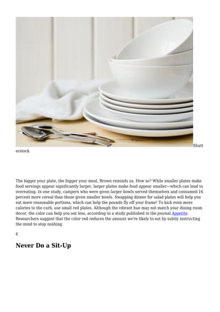 Shutt
erstock
The bigger your plate, the bigger your meal, Brown reminds us. How so? While smaller plates make
food servings appear significantly larger, larger plates make food appear smaller—which can lead to
overeating. In one study, campers who were given larger bowls served themselves and consumed 16
percent more cereal than those given smaller bowls. Swapping dinner for salad plates will help you
eat more reasonable portions, which can help the pounds fly off your frame! To kick even more
calories to the curb, use small red plates. Although the vibrant hue may not match your dining room
decor, the color can help you eat less, according to a study published in the journal Appetite.
Researchers suggest that the color red reduces the amount we're likely to eat by subtly instructing
the mind to stop noshing.
6
Never Do a Sit-Up
 