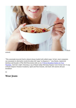 Shutt
erstock
"This seemingly-innocent food is almost always loaded with added sugar. In fact, most companies
use synonyms or alternative words for plain old 'sugar' to disguise it. " Lisa Hayim, registered
dietitian and founder of The Well Necessities tells us in 37 Worst Breakfast Habits for Your
Waistline. And she's right: Choosing a cup of Kashi Indigo Morning Organic Corn Cereal over ¾ cup
of Kashi Organic Promise Cranberry, Spelt and Flax Granola, will slash 160 calories off your
breakfast!
61
Wear Jeans
 