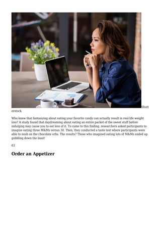 Shutt
erstock
Who knew that fantasizing about eating your favorite candy can actually result in real-life weight
loss? A study found that daydreaming about eating an entire packet of the sweet stuff before
indulging may cause you to eat less of it. To come to this finding, researchers asked participants to
imagine eating three M&Ms versus 30. Then, they conducted a taste test where participants were
able to nosh on the chocolate orbs. The results? Those who imagined eating lots of M&Ms ended up
gobbling down the least!
63
Order an Appetizer
 