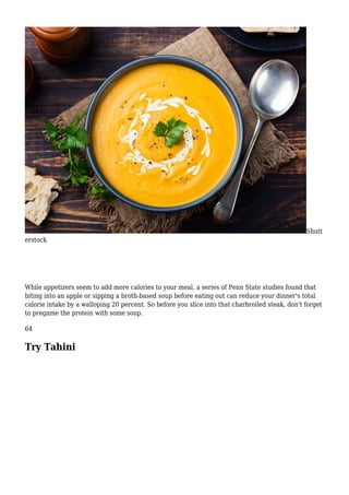 Shutt
erstock
While appetizers seem to add more calories to your meal, a series of Penn State studies found that
biting into an apple or sipping a broth-based soup before eating out can reduce your dinner's total
calorie intake by a walloping 20 percent. So before you slice into that charbroiled steak, don't forget
to pregame the protein with some soup.
64
Try Tahini
 