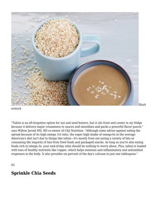 Shutt
erstock
"Tahini is an oft-forgotten option for nut and seed butters, but it sits front and center in my fridge
because it delivers major creaminess to sauces and smoothies and packs a powerful flavor punch,"
says Willow Jarosh MS, RD co-owner of C&J Nutrition. "Although some advise against eating the
spread because of its high omega 3:6 ratio, the super high intake of omega-6s in the average
American's diet isn't due to things like tahini—it's mostly from not eating a variety of fats or
consuming the majority of fats from fried foods and packaged snacks. As long as you're also eating
foods rich in omega-3s, your end-of-day ratio should be nothing to worry about. Plus, tahini is loaded
with tons of healthy nutrients like copper, which helps maintain anti-inflammatory and antioxidant
responses in the body. It also provides six percent of the day's calcium in just one tablespoon."
65
Sprinkle Chia Seeds
 