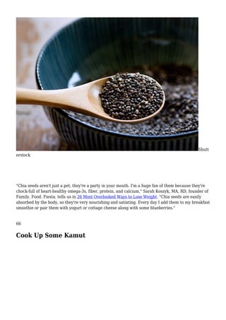 Shutt
erstock
"Chia seeds aren't just a pet, they're a party in your mouth. I'm a huge fan of them because they're
chock-full of heart-healthy omega-3s, fiber, protein, and calcium," Sarah Koszyk, MA, RD, founder of
Family. Food. Fiesta. tells us in 26 Most Overlooked Ways to Lose Weight. "Chia seeds are easily
absorbed by the body, so they're very nourishing and satiating. Every day I add them to my breakfast
smoothie or pair them with yogurt or cottage cheese along with some blueberries."
66
Cook Up Some Kamut
 
