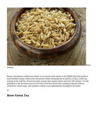 Shutt
erstock
Kamut, also known as Khorasan wheat, is an ancient grain native to the Middle East that packs in
heart-healthy omega-3 fatty acids and protein while remaining low in calories. In fact, a half-cup
serving of the stuff has 30 percent more protein than regular wheat and only 140 calories. A study
published in the European Journal of Clinical Nutrition found that noshing on Kamut reduces
cholesterol, blood sugar, and cytokines (which cause inflammation throughout the body).
67
Brew Green Tea
 