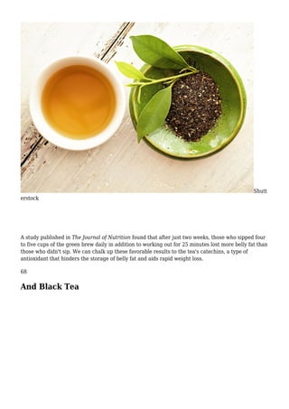 Shutt
erstock
A study published in The Journal of Nutrition found that after just two weeks, those who sipped four
to five cups of the green brew daily in addition to working out for 25 minutes lost more belly fat than
those who didn't sip. We can chalk up these favorable results to the tea's catechins, a type of
antioxidant that hinders the storage of belly fat and aids rapid weight loss.
68
And Black Tea
 