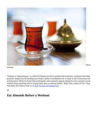 Shutt
erstock
"Oolong, or 'black dragon,' is a kind of Chinese tea that's packed with catechins, nutrients that help
promote weight loss by boosting your body's ability to metabolize fat. A study in the Chinese Journal
of Integrative Medicine found that participants who regularly sipped oolong tea lost a pound a week,
without doing anything else to change their diet or exercise habits," Kelly Choi, author of The 7-Day
Flat-Belly Tea Cleanse tells us in How To Lose 10 Pounds Fast.
69
Eat Almonds Before a Workout
 