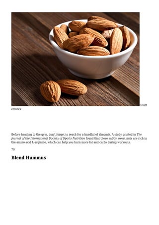 Shutt
erstock
Before heading to the gym, don't forget to reach for a handful of almonds. A study printed in The
Journal of the International Society of Sports Nutrition found that these subtly sweet nuts are rich in
the amino acid L-arginine, which can help you burn more fat and carbs during workouts.
70
Blend Hummus
 