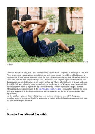 Shutt
erstock
There's a reason Eat This, Not That! hired celebrity trainer Mark Langowski to develop Eat This, Not
That! for Abs, our e-book system for getting a six-pack in six weeks: He said it wouldn't include a
single sit-up. "I have been a personal trainer for over 13 years—during this time, I have learned a lot
about a lot, but the most important topic that I discovered was 10 years ago when I found out how
damaging sit-ups are to the discs in my spine," he told us. "It was after listening to genius professor
Stuart McGill, who is head of spine biomechanics at the University of Waterloo, that I realized I had
been doing more harm to myself and my clients by having them do traditional sit-ups." Instead,
"throughout the workout section of the Eat This, Not That! For Abs, I explain how to train the entire
body in a way that is activating the core muscles in every exercise you do. A squat may look like a
leg exercise,
but did you know you are also working your core muscles when done properly?" Compound
exercises, such as squats and deadlifts, work muscle groups while challenging the core—giving you
the rock hard abs you dream of.
7
Blend a Plant-Based Smoothie
 