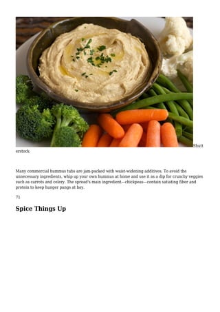 Shutt
erstock
Many commercial hummus tubs are jam-packed with waist-widening additives. To avoid the
unnecessary ingredients, whip up your own hummus at home and use it as a dip for crunchy veggies
such as carrots and celery. The spread's main ingredient—chickpeas—contain satiating fiber and
protein to keep hunger pangs at bay.
71
Spice Things Up
 