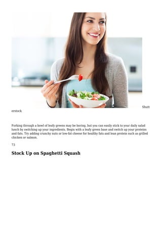 Shutt
erstock
Forking through a bowl of leafy greens may be boring, but you can easily stick to your daily salad
lunch by switching up your ingredients. Begin with a leafy green base and switch up your proteins
and fats. Try adding crunchy nuts or low-fat cheese for healthy fats and lean protein such as grilled
chicken or salmon.
73
Stock Up on Spaghetti Squash
 