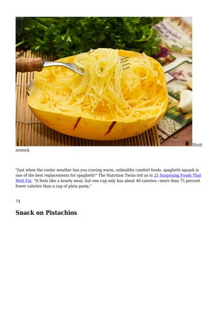 Shutt
erstock
"Just when the cooler weather has you craving warm, unhealthy comfort foods, spaghetti squash is
one of the best replacements for spaghetti!" The Nutrition Twins tell us in 21 Surprising Foods That
Melt Fat. "It feels like a hearty meal, but one cup only has about 40 calories—more than 75 percent
fewer calories than a cup of plain pasta."
74
Snack on Pistachios
 