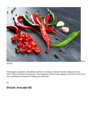 Shutt
erstock
Chili peppers, jalapenos, and poblanos all have one thing in common besides making your eyes
water: They're packed with capsaicin. This compound, found in spicy peppers, has been shown to rev
your metabolism and therefore helping you slim down.
76
Drizzle Avocado Oil
 