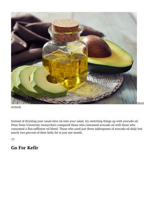 Shutt
erstock
Instead of drizzling your usual olive oil onto your salad, try switching things up with avocado oil.
Penn State University researchers compared those who consumed avocado oil with those who
consumed a flax-safflower oil blend. Those who used just three tablespoons of avocado oil daily lost
nearly two percent of their belly fat in just one month.
77
Go For Kefir
 