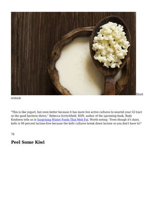 Shutt
erstock
"This is like yogurt, but even better because it has more live active cultures to nourish your GI tract
so the good bacteria thrive," Rebecca Scritchfield, RDN, author of the upcoming book, Body
Kindness tells us in Surprising Winter Foods That Melt Fat. Worth noting: "Even though it's dairy,
kefir is 99 percent lactose-free because the kefir cultures break down lactose so you don't have to!"
78
Peel Some Kiwi
 