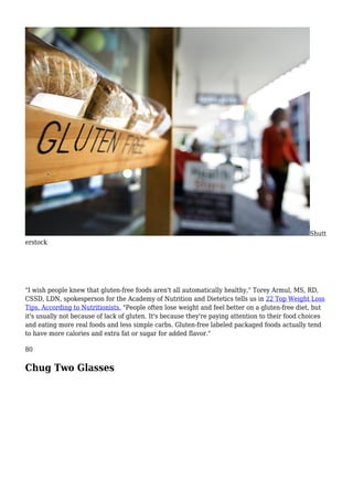 Shutt
erstock
"I wish people knew that gluten-free foods aren't all automatically healthy," Torey Armul, MS, RD,
CSSD, LDN, spokesperson for the Academy of Nutrition and Dietetics tells us in 22 Top Weight Loss
Tips, According to Nutritionists. "People often lose weight and feel better on a gluten-free diet, but
it's usually not because of lack of gluten. It's because they're paying attention to their food choices
and eating more real foods and less simple carbs. Gluten-free labeled packaged foods actually tend
to have more calories and extra fat or sugar for added flavor."
80
Chug Two Glasses
 