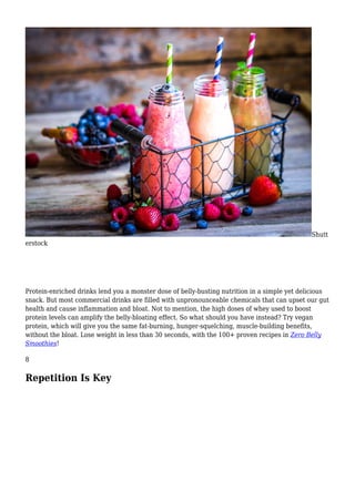 Shutt
erstock
Protein-enriched drinks lend you a monster dose of belly-busting nutrition in a simple yet delicious
snack. But most commercial drinks are filled with unpronounceable chemicals that can upset our gut
health and cause inflammation and bloat. Not to mention, the high doses of whey used to boost
protein levels can amplify the belly-bloating effect. So what should you have instead? Try vegan
protein, which will give you the same fat-burning, hunger-squelching, muscle-building benefits,
without the bloat. Lose weight in less than 30 seconds, with the 100+ proven recipes in Zero Belly
Smoothies!
8
Repetition Is Key
 