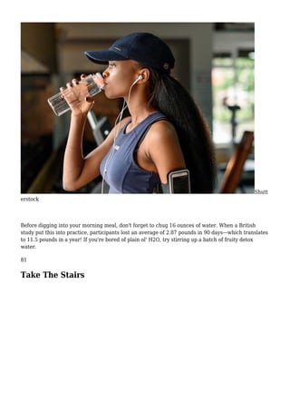 Shutt
erstock
Before digging into your morning meal, don't forget to chug 16 ounces of water. When a British
study put this into practice, participants lost an average of 2.87 pounds in 90 days—which translates
to 11.5 pounds in a year! If you're bored of plain ol' H2O, try stirring up a batch of fruity detox
water.
81
Take The Stairs
 