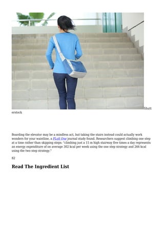 Shutt
erstock
Boarding the elevator may be a mindless act, but taking the stairs instead could actually work
wonders for your waistline, a PLoS One journal study found. Researchers suggest climbing one step
at a time rather than skipping steps: "climbing just a 15 m high stairway five times a day represents
an energy expenditure of on average 302 kcal per week using the one step strategy and 266 kcal
using the two step strategy."
82
Read The Ingredient List
 