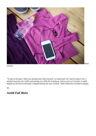 Shutt
erstock
"To get to the gym—when you already don't like yourself—is really hard. So I had to make it fun. I
started wearing cute outfits and putting on a little bit of makeup. And as vain as it sounds, it really
helped me because eventually I stopped hating the way I looked," Kelly Osbourne revealed to Shape.
84
Avoid Fad Diets
 