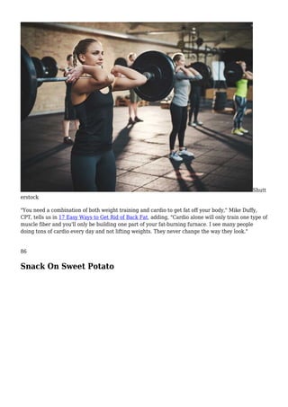 Shutt
erstock
"You need a combination of both weight training and cardio to get fat off your body," Mike Duffy,
CPT, tells us in 17 Easy Ways to Get Rid of Back Fat, adding, "Cardio alone will only train one type of
muscle fiber and you'll only be building one part of your fat-burning furnace. I see many people
doing tons of cardio every day and not lifting weights. They never change the way they look."
86
Snack On Sweet Potato
 