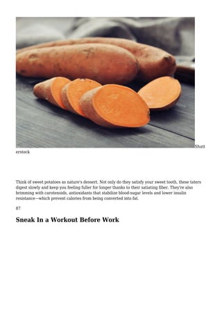 Shutt
erstock
Think of sweet potatoes as nature's dessert. Not only do they satisfy your sweet tooth, these taters
digest slowly and keep you feeling fuller for longer thanks to their satiating fiber. They're also
brimming with carotenoids, antioxidants that stabilize blood-sugar levels and lower insulin
resistance—which prevent calories from being converted into fat.
87
Sneak In a Workout Before Work
 