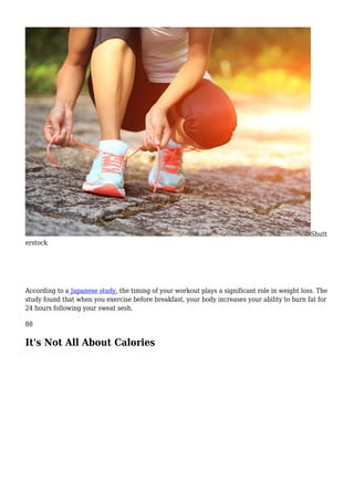 Shutt
erstock
According to a Japanese study, the timing of your workout plays a significant role in weight loss. The
study found that when you exercise before breakfast, your body increases your ability to burn fat for
24 hours following your sweat sesh.
88
It's Not All About Calories
 