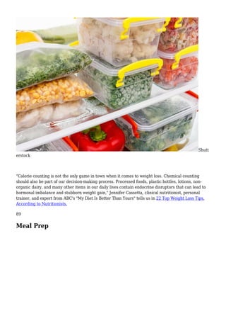 Shutt
erstock
"Calorie counting is not the only game in town when it comes to weight loss. Chemical counting
should also be part of our decision-making process. Processed foods, plastic bottles, lotions, non-
organic dairy, and many other items in our daily lives contain endocrine disruptors that can lead to
hormonal imbalance and stubborn weight gain," Jennifer Cassetta, clinical nutritionist, personal
trainer, and expert from ABC's "My Diet Is Better Than Yours" tells us in 22 Top Weight Loss Tips,
According to Nutritionists.
89
Meal Prep
 