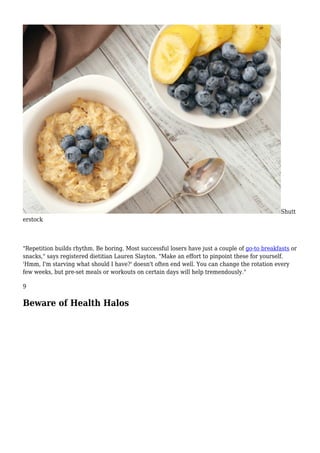Shutt
erstock
"Repetition builds rhythm. Be boring. Most successful losers have just a couple of go-to breakfasts or
snacks," says registered dietitian Lauren Slayton. "Make an effort to pinpoint these for yourself.
'Hmm, I'm starving what should I have?' doesn't often end well. You can change the rotation every
few weeks, but pre-set meals or workouts on certain days will help tremendously."
9
Beware of Health Halos
 
