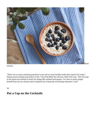 Shutt
erstock
"There are so many amazing properties in tea and so many healthy foods that require hot water,"
Emmy-award winning and author of The 7-Day Flat-Belly Tea Cleanse, Kelly Choi says. "But I'll swap
in hot green tea instead of water for things like oatmeal and quinoa. I've seen so many people
benefit from my tea cleanse that it inspired me to keep the tea flowing whenever I can!"
94
Put a Cap on the Cocktails
 