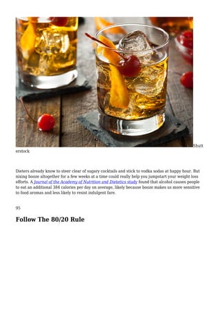 Shutt
erstock
Dieters already know to steer clear of sugary cocktails and stick to vodka sodas at happy hour. But
nixing booze altogether for a few weeks at a time could really help you jumpstart your weight loss
efforts. A Journal of the Academy of Nutrition and Dietetics study found that alcohol causes people
to eat an additional 384 calories per day on average, likely because booze makes us more sensitive
to food aromas and less likely to resist indulgent fare.
95
Follow The 80/20 Rule
 