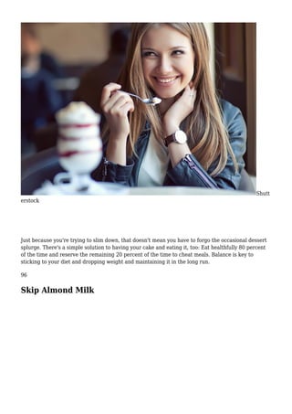 Shutt
erstock
Just because you're trying to slim down, that doesn't mean you have to forgo the occasional dessert
splurge. There's a simple solution to having your cake and eating it, too: Eat healthfully 80 percent
of the time and reserve the remaining 20 percent of the time to cheat meals. Balance is key to
sticking to your diet and dropping weight and maintaining it in the long run.
96
Skip Almond Milk
 