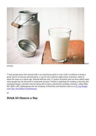Shutt
erstock
"I wish people knew that almond milk is no nutritional match to cow's milk. In addition to being a
great source of calcium and potassium, a cup of cow's milk has eight grams of protein, which is
about the same as a whole egg. Almond milk has only 1.5 grams of protein and can have added sugar
when people buy the flavored or sweetened versions. Protein is important for making us feel full and
energized longer, and that's key for being able to have a productive weekday morning," Libby Mills,
MS, RDN, LDN, Spokesperson for the Academy of Nutrition and Dietetics tells us in 22 Top Weight
Loss Tips, According to Nutritionists.
97
Drink 64 Ounces a Day
 