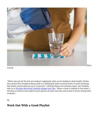 Shutt
erstock
"Water may just be the best pre-workout supplement when you're looking to shed weight. Studies
have shown that strength training while in a dehydrated state can boost levels of stress hormones
that hinder muscle gains by up to 16 percent," celebrity fitness and nutrition expert, Jay Cardiello
tells us in The Best And Worst Celebrity Weight Loss Tips. "When a client is looking to trim down, I
tell them to drink at least eight 8-ounce glasses of water each day and at least 8 ounces during their
workouts."
98
Work Out With a Good Playlist
 