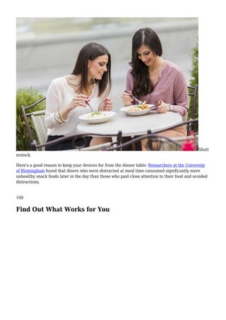 Shutt
erstock
Here's a good reason to keep your devices far from the dinner table: Researchers at the University
of Birmingham found that diners who were distracted at meal time consumed significantly more
unhealthy snack foods later in the day than those who paid close attention to their food and avoided
distractions.
100
Find Out What Works for You
 