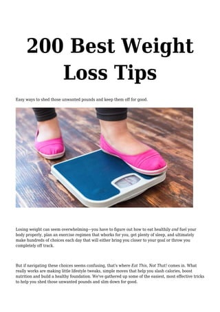 200 Best Weight
Loss Tips
Easy ways to shed those unwanted pounds and keep them off for good.
Losing weight can seem overwhelming—you have to figure out how to eat healthily and fuel your
body properly, plan an exercise regimen that wborks for you, get plenty of sleep, and ultimately
make hundreds of choices each day that will either bring you closer to your goal or throw you
completely off track.
But if navigating these choices seems confusing, that's where Eat This, Not That! comes in. What
really works are making little lifestyle tweaks, simple moves that help you slash calories, boost
nutrition and build a healthy foundation. We've gathered up some of the easiest, most effective tricks
to help you shed those unwanted pounds and slim down for good.
 