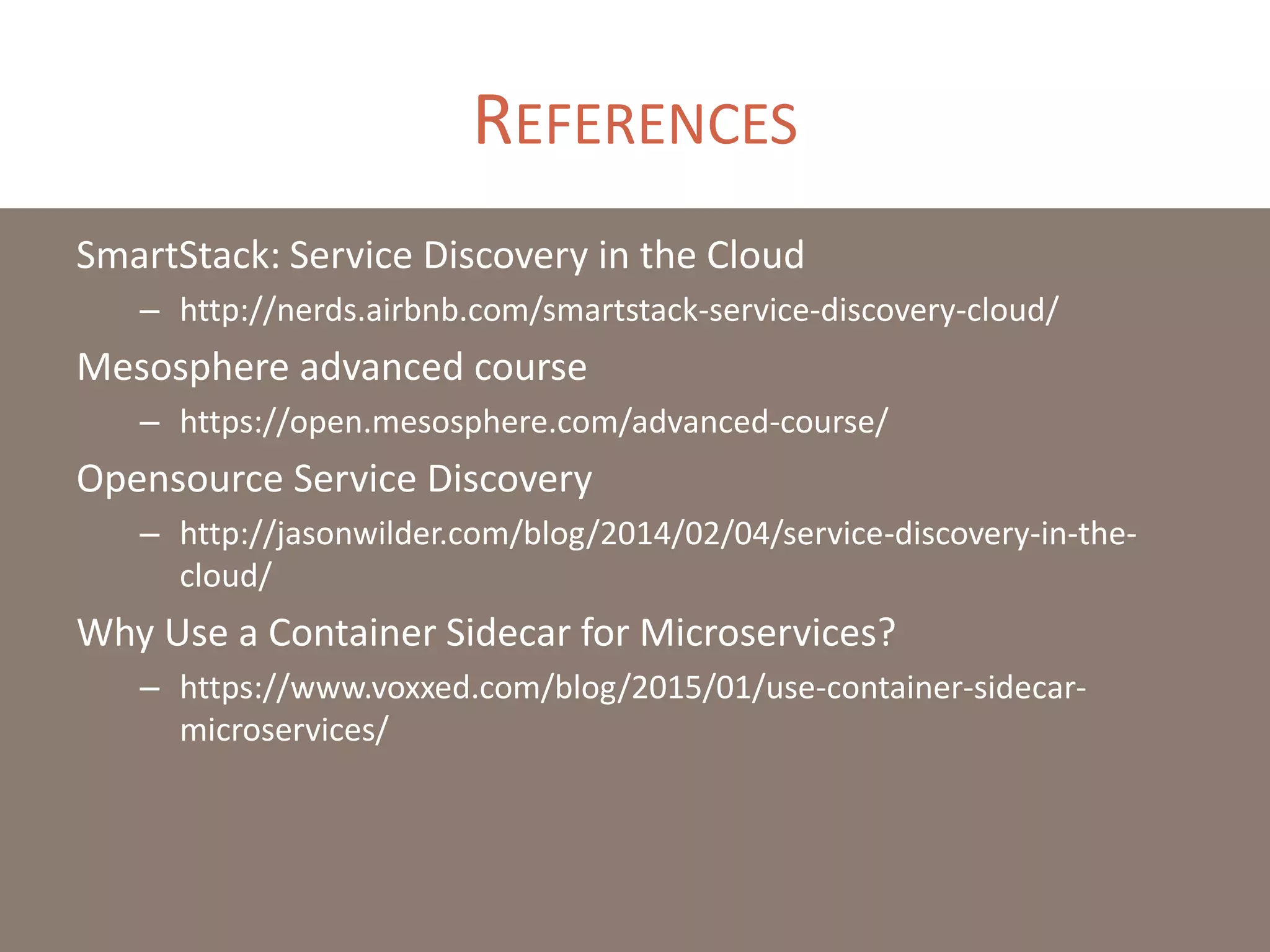 REFERENCES
SmartStack: Service Discovery in the Cloud
– http://nerds.airbnb.com/smartstack-service-discovery-cloud/
Mesosphere advanced course
– https://open.mesosphere.com/advanced-course/
Opensource Service Discovery
– http://jasonwilder.com/blog/2014/02/04/service-discovery-in-the-
cloud/
Why Use a Container Sidecar for Microservices?
– https://www.voxxed.com/blog/2015/01/use-container-sidecar-
microservices/
 