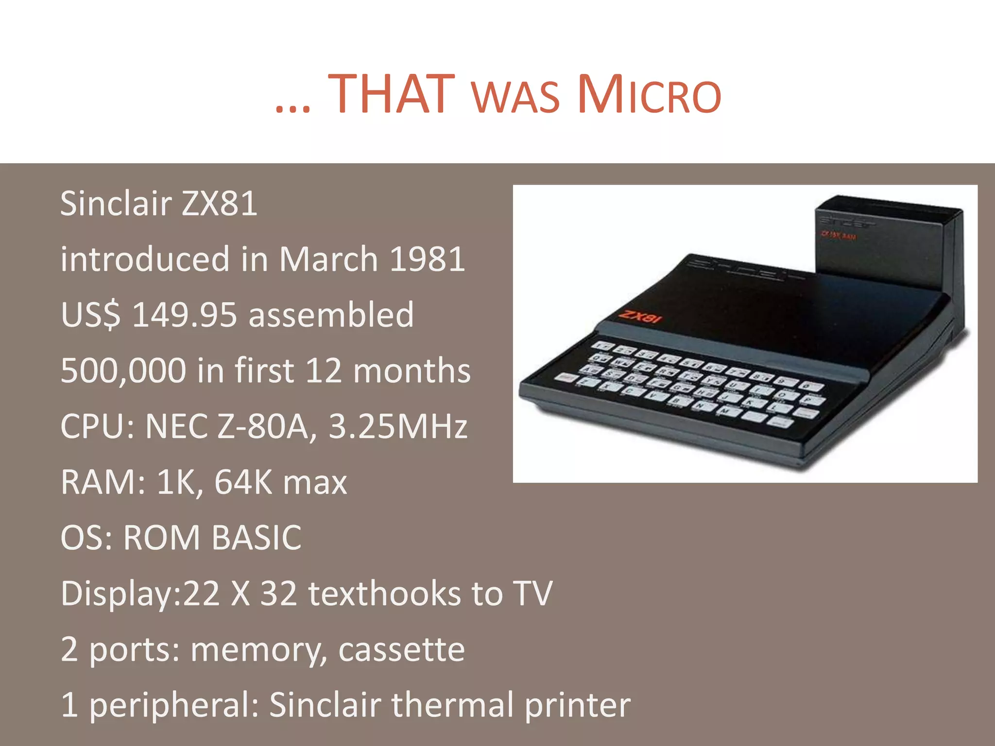… THAT WAS MICRO
Sinclair ZX81
introduced in March 1981
US$ 149.95 assembled
500,000 in first 12 months
CPU: NEC Z-80A, 3.25MHz
RAM: 1K, 64K max
OS: ROM BASIC
Display:22 X 32 texthooks to TV
2 ports: memory, cassette
1 peripheral: Sinclair thermal printer
 