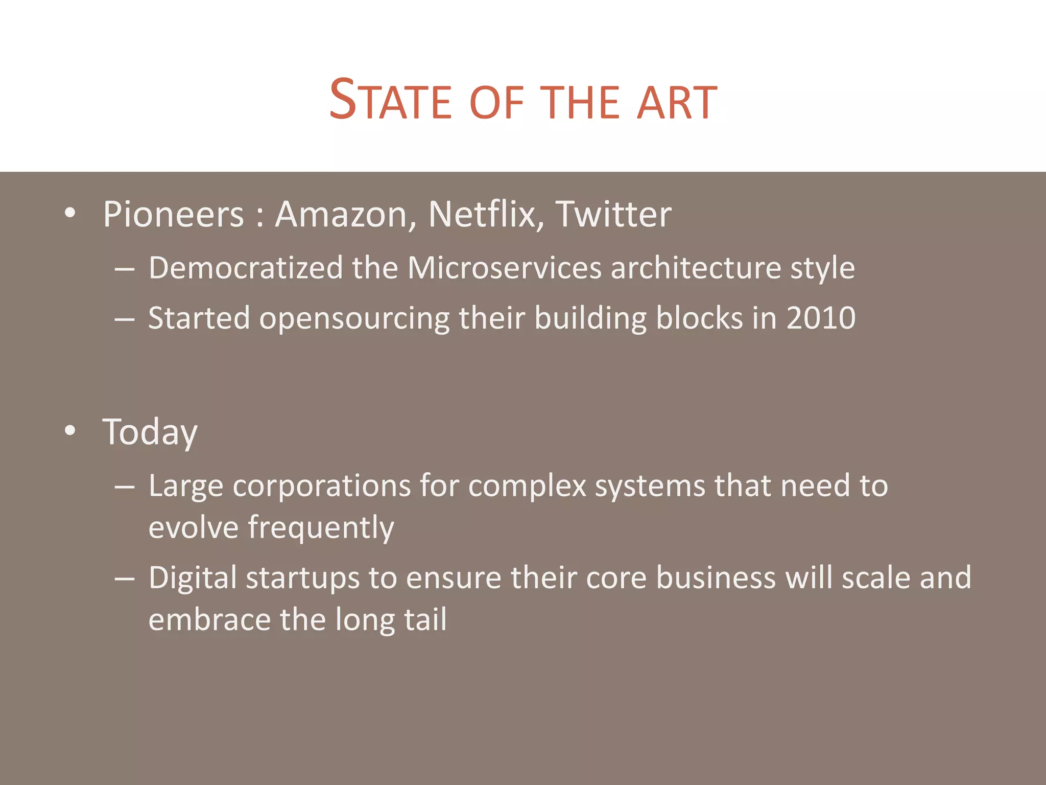 STATE OF THE ART
• Pioneers : Amazon, Netflix, Twitter
– Democratized the Microservices architecture style
– Started opensourcing their building blocks in 2010
• Today
– Large corporations for complex systems that need to
evolve frequently
– Digital startups to ensure their core business will scale and
embrace the long tail
 